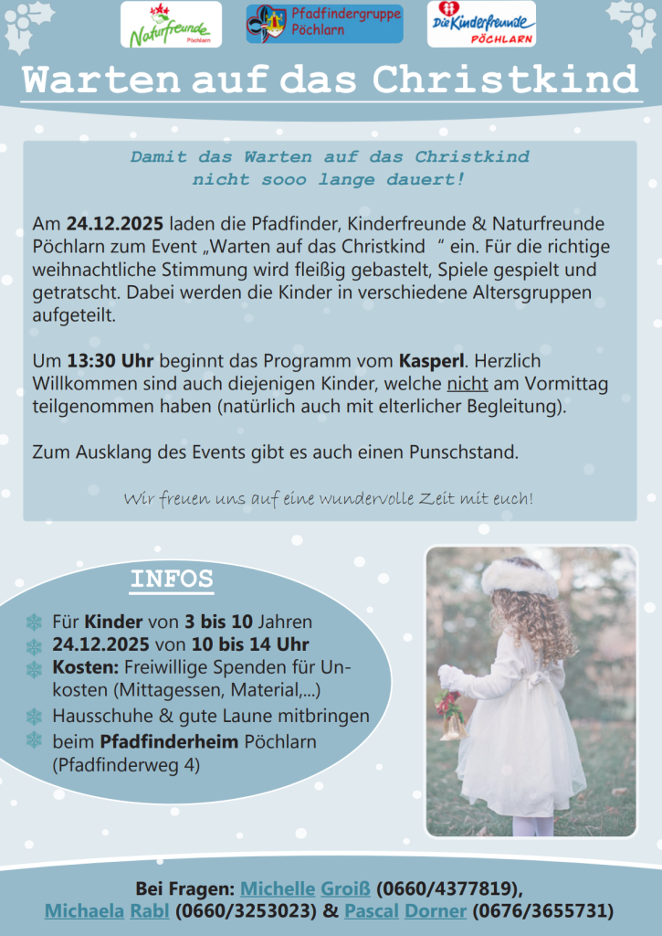 Damit das Warten auf das Christkind nicht sooo lange dauert! Am 24.12.2025 laden die Pfadfinder, Kinderfreunde & Naturfreunde Pöchlarn zum Event „Warten auf das Christkind " ein. Für die richtige weihnachtliche Stimmung wird fleißig gebastelt, Spiele gespielt und getratscht. Dabei werden die Kinder in verschiedene Altersgruppen aufgeteilt. Um 13:30 Uhr beginnt das Programm vom Kasperl. Herzlich Willkommen sind auch diejenigen Kinder, welche nicht am Vormittag teilgenommen haben (natürlich auch mit elterlicher Begleitung). Zum Ausklang des Events gibt es auch einen Punschstand. Wir freuen uns auf eine wundervolle Zeit mit euch! INFOS Für Kinder von 3 bis 10 Jahren 24.12.2025 von 10 bis 14 Uhr Kosten: Freiwillige Spenden für Un- kosten (Mittagessen, Material, ... ) Hausschuhe & gute Laune mitbringen beim Pfadfinderheim Pöchlarn (Pfadfinderweg 4) Bei Fragen: Michelle Groiß (0660/4377819), Michaela Rabl (0660/3253023) & Pascal Dorner (0676/3655731)
